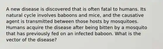 A new disease is discovered that is often fatal to humans. Its natural cycle involves baboons and mice, and the causative agent is transmitted between those hosts by mosquitoes. Humans acquire the disease after being bitten by a mosquito that has previously fed on an infected baboon. What is the vector of the disease?