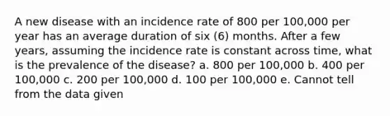 A new disease with an incidence rate of 800 per 100,000 per year has an average duration of six (6) months. After a few years, assuming the incidence rate is constant across time, what is the prevalence of the disease? a. 800 per 100,000 b. 400 per 100,000 c. 200 per 100,000 d. 100 per 100,000 e. Cannot tell from the data given