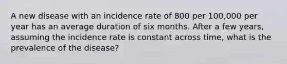 A new disease with an incidence rate of 800 per 100,000 per year has an average duration of six months. After a few years, assuming the incidence rate is constant across time, what is the prevalence of the disease?