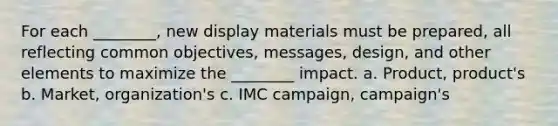 For each ________, new display materials must be prepared, all reflecting common objectives, messages, design, and other elements to maximize the ________ impact. a. Product, product's b. Market, organization's c. IMC campaign, campaign's