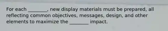 For each ________, new display materials must be prepared, all reflecting common objectives, messages, design, and other elements to maximize the ________ impact.