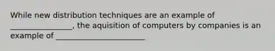 While new distribution techniques are an example of ________________, the aquisition of computers by companies is an example of _______________________