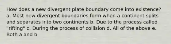 How does a new divergent plate boundary come into existence? a. Most new divergent boundaries form when a continent splits and separates into two continents b. Due to the process called "rifting" c. During the process of collision d. All of the above e. Both a and b