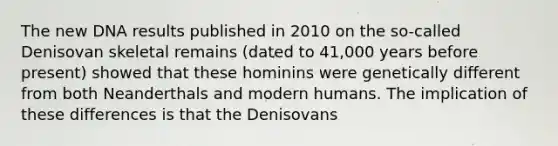 The new DNA results published in 2010 on the so-called Denisovan skeletal remains (dated to 41,000 years before present) showed that these hominins were genetically different from both Neanderthals and modern humans. The implication of these differences is that the Denisovans