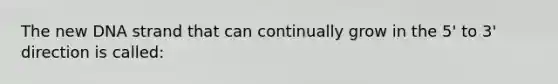 The new DNA strand that can continually grow in the 5' to 3' direction is called: