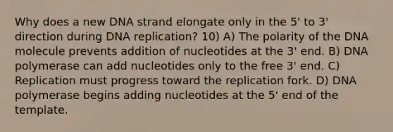 Why does a new DNA strand elongate only in the 5' to 3' direction during DNA replication? 10) A) The polarity of the DNA molecule prevents addition of nucleotides at the 3' end. B) DNA polymerase can add nucleotides only to the free 3' end. C) Replication must progress toward the replication fork. D) DNA polymerase begins adding nucleotides at the 5' end of the template.