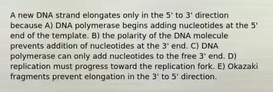 A new DNA strand elongates only in the 5' to 3' direction because A) DNA polymerase begins adding nucleotides at the 5' end of the template. B) the polarity of the DNA molecule prevents addition of nucleotides at the 3' end. C) DNA polymerase can only add nucleotides to the free 3' end. D) replication must progress toward the replication fork. E) Okazaki fragments prevent elongation in the 3' to 5' direction.