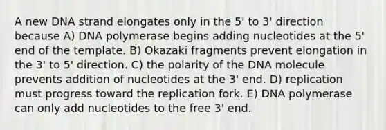 A new DNA strand elongates only in the 5' to 3' direction because A) DNA polymerase begins adding nucleotides at the 5' end of the template. B) Okazaki fragments prevent elongation in the 3' to 5' direction. C) the polarity of the DNA molecule prevents addition of nucleotides at the 3' end. D) replication must progress toward the replication fork. E) DNA polymerase can only add nucleotides to the free 3' end.