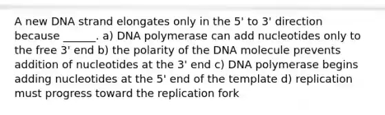 A new DNA strand elongates only in the 5' to 3' direction because ______. a) DNA polymerase can add nucleotides only to the free 3' end b) the polarity of the DNA molecule prevents addition of nucleotides at the 3' end c) DNA polymerase begins adding nucleotides at the 5' end of the template d) replication must progress toward the replication fork