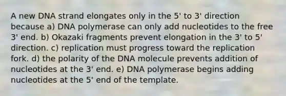 A new DNA strand elongates only in the 5' to 3' direction because a) DNA polymerase can only add nucleotides to the free 3' end. b) Okazaki fragments prevent elongation in the 3' to 5' direction. c) replication must progress toward the replication fork. d) the polarity of the DNA molecule prevents addition of nucleotides at the 3' end. e) DNA polymerase begins adding nucleotides at the 5' end of the template.