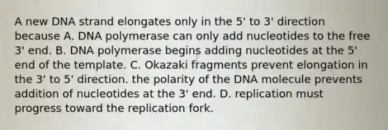 A new DNA strand elongates only in the 5' to 3' direction because A. DNA polymerase can only add nucleotides to the free 3' end. B. DNA polymerase begins adding nucleotides at the 5' end of the template. C. Okazaki fragments prevent elongation in the 3' to 5' direction. the polarity of the DNA molecule prevents addition of nucleotides at the 3' end. D. replication must progress toward the replication fork.