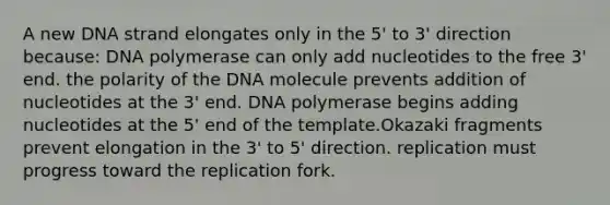 A new DNA strand elongates only in the 5' to 3' direction because: DNA polymerase can only add nucleotides to the free 3' end. the polarity of the DNA molecule prevents addition of nucleotides at the 3' end. DNA polymerase begins adding nucleotides at the 5' end of the template.Okazaki fragments prevent elongation in the 3' to 5' direction. replication must progress toward the replication fork.