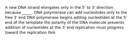 A new DNA strand elongates only in the 5' to 3' direction because _____. DNA polymerase can add nucleotides only to the free 3' end DNA polymerase begins adding nucleotides at the 5' end of the template the polarity of the DNA molecule prevents addition of nucleotides at the 3' end replication must progress toward the replication fork