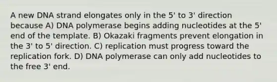 A new DNA strand elongates only in the 5' to 3' direction because A) DNA polymerase begins adding nucleotides at the 5' end of the template. B) Okazaki fragments prevent elongation in the 3' to 5' direction. C) replication must progress toward the replication fork. D) DNA polymerase can only add nucleotides to the free 3' end.