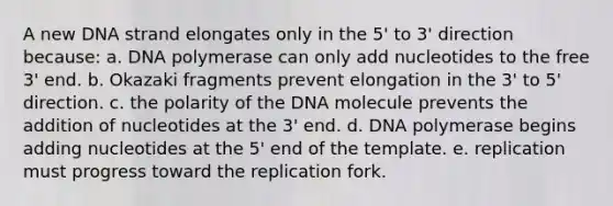 A new DNA strand elongates only in the 5' to 3' direction because: a. DNA polymerase can only add nucleotides to the free 3' end. b. Okazaki fragments prevent elongation in the 3' to 5' direction. c. the polarity of the DNA molecule prevents the addition of nucleotides at the 3' end. d. DNA polymerase begins adding nucleotides at the 5' end of the template. e. replication must progress toward the replication fork.