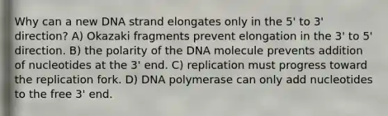 Why can a new DNA strand elongates only in the 5' to 3' direction? A) Okazaki fragments prevent elongation in the 3' to 5' direction. B) the polarity of the DNA molecule prevents addition of nucleotides at the 3' end. C) replication must progress toward the replication fork. D) DNA polymerase can only add nucleotides to the free 3' end.