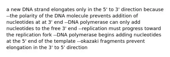 a new DNA strand elongates only in the 5' to 3' direction because --the polarity of the DNA molecule prevents addition of nucleotides at at 3' end --DNA polymerase can only add nucleotides to the free 3' end --replication must progress toward the replication fork --DNA polymerase begins adding nucleotides at the 5' end of the template --okazaki fragments prevent elongation in the 3' to 5' direction