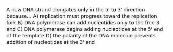 A new DNA strand elongates only in the 5' to 3' direction because... A) replication must progress toward the replication fork B) DNA polymerase can add nucleotides only to the free 3' end C) DNA polymerase begins adding nucleotides at the 5' end of the template D) the polarity of the DNA molecule prevents addition of nucleotides at the 3' end