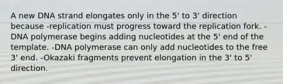 A new DNA strand elongates only in the 5' to 3' direction because -replication must progress toward the replication fork. -DNA polymerase begins adding nucleotides at the 5' end of the template. -DNA polymerase can only add nucleotides to the free 3' end. -Okazaki fragments prevent elongation in the 3' to 5' direction.