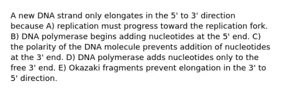 A new DNA strand only elongates in the 5' to 3' direction because A) replication must progress toward the replication fork. B) DNA polymerase begins adding nucleotides at the 5' end. C) the polarity of the DNA molecule prevents addition of nucleotides at the 3' end. D) DNA polymerase adds nucleotides only to the free 3' end. E) Okazaki fragments prevent elongation in the 3' to 5' direction.