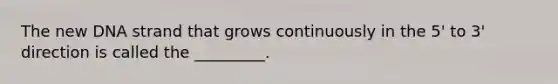 The new DNA strand that grows continuously in the 5' to 3' direction is called the _________.