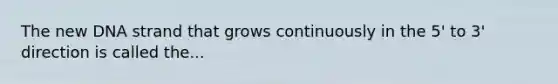The new DNA strand that grows continuously in the 5' to 3' direction is called the...