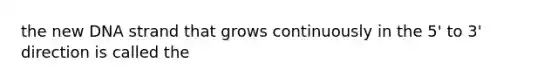 the new DNA strand that grows continuously in the 5' to 3' direction is called the