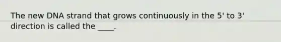 The new DNA strand that grows continuously in the 5' to 3' direction is called the ____.