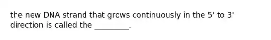 the new DNA strand that grows continuously in the 5' to 3' direction is called the _________.