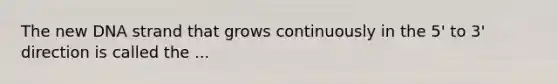 The new DNA strand that grows continuously in the 5' to 3' direction is called the ...