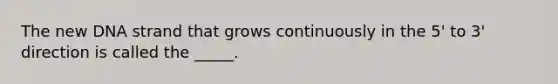 The new DNA strand that grows continuously in the 5' to 3' direction is called the _____.