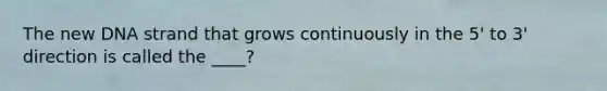 The new DNA strand that grows continuously in the 5' to 3' direction is called the ____?