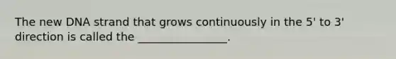 The new DNA strand that grows continuously in the 5' to 3' direction is called the ________________.