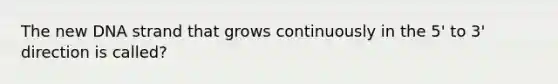 The new DNA strand that grows continuously in the 5' to 3' direction is called?