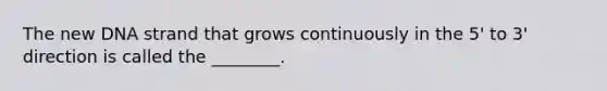 The new DNA strand that grows continuously in the 5' to 3' direction is called the ________.