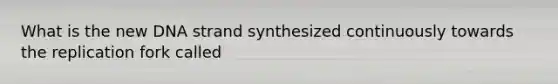 What is the new DNA strand synthesized continuously towards the replication fork called