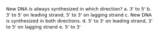 New DNA is always synthesized in which direction? a. 3' to 5' b. 3' to 5' on leading strand, 5' to 3' on lagging strand c. New DNA is synthesized in both directions. d. 5' to 3' on leading strand, 3' to 5' on lagging strand e. 5' to 3'