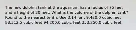 The new dolphin tank at the aquarium has a radius of 75 feet and a height of 20 feet. What is the volume of the dolphin tank? Round to the nearest tenth. Use 3.14 for . 9,420.0 cubic feet 88,312.5 cubic feet 94,200.0 cubic feet 353,250.0 cubic feet