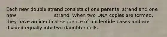 Each new double strand consists of one parental strand and one new _______________ strand. When two DNA copies are formed, they have an identical sequence of nucleotide bases and are divided equally into two daughter cells.