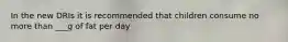 In the new DRIs it is recommended that children consume no more than ___g of fat per day