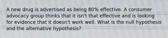 A new drug is advertised as being 80% effective. A consumer advocacy group thinks that it isn't that effective and is looking for evidence that it doesn't work well. What is the null hypothesis and the alternative hypothesis?