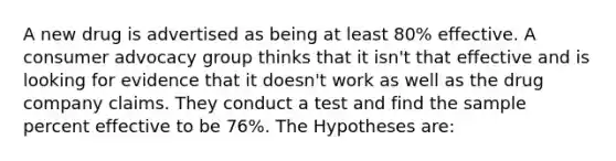 A new drug is advertised as being at least 80% effective. A consumer advocacy group thinks that it isn't that effective and is looking for evidence that it doesn't work as well as the drug company claims. They conduct a test and find the sample percent effective to be 76%. The Hypotheses are: