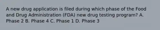 A new drug application is filed during which phase of the Food and Drug Administration​ (FDA) new drug testing​ program? A. Phase 2 B. Phase 4 C. Phase 1 D. Phase 3