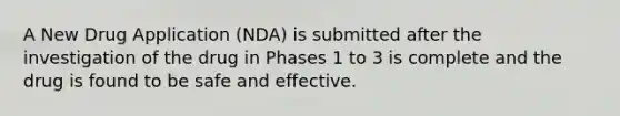 A New Drug Application (NDA) is submitted after the investigation of the drug in Phases 1 to 3 is complete and the drug is found to be safe and effective.