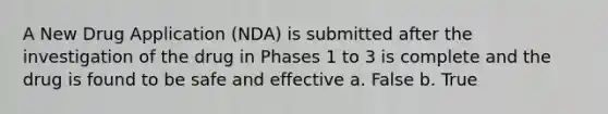 A New Drug Application (NDA) is submitted after the investigation of the drug in Phases 1 to 3 is complete and the drug is found to be safe and effective a. False b. True