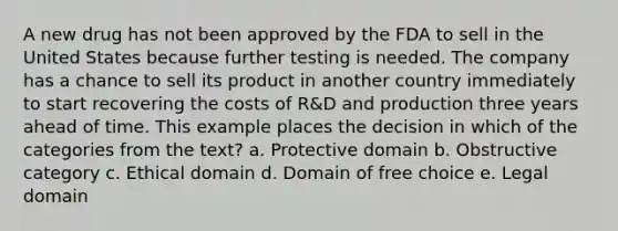 A new drug has not been approved by the FDA to sell in the United States because further testing is needed. The company has a chance to sell its product in another country immediately to start recovering the costs of R&D and production three years ahead of time. This example places the decision in which of the categories from the text? a. Protective domain b. Obstructive category c. Ethical domain d. Domain of free choice e. Legal domain