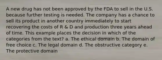 A new drug has not been approved by the FDA to sell in the U.S. because further testing is needed. The company has a chance to sell its product in another country immediately to start recovering the costs of R & D and production three years ahead of time. This example places the decision in which of the categories from the text? a. The ethical domain b. The domain of free choice c. The legal domain d. The obstructive category e. The protective domain