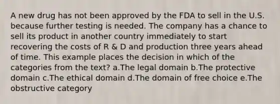 A new drug has not been approved by the FDA to sell in the U.S. because further testing is needed. The company has a chance to sell its product in another country immediately to start recovering the costs of R & D and production three years ahead of time. This example places the decision in which of the categories from the text? a.The legal domain b.The protective domain c.The ethical domain d.The domain of free choice e.The obstructive category