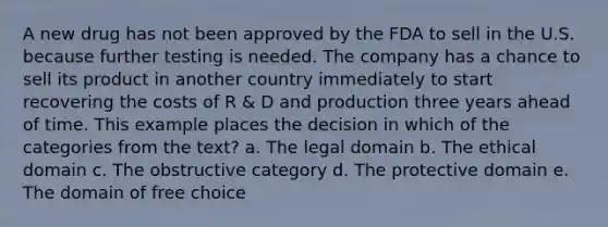 A new drug has not been approved by the FDA to sell in the U.S. because further testing is needed. The company has a chance to sell its product in another country immediately to start recovering the costs of R & D and production three years ahead of time. This example places the decision in which of the categories from the text? a. The legal domain b. The ethical domain c. The obstructive category d. The protective domain e. The domain of free choice