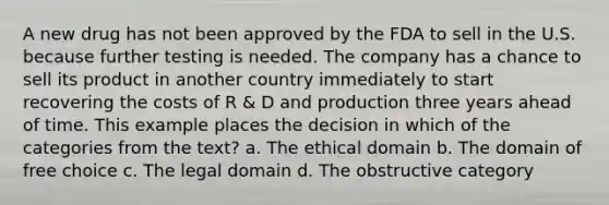 A new drug has not been approved by the FDA to sell in the U.S. because further testing is needed. The company has a chance to sell its product in another country immediately to start recovering the costs of R & D and production three years ahead of time. This example places the decision in which of the categories from the text? a. The ethical domain b. The domain of free choice c. The legal domain d. The obstructive category